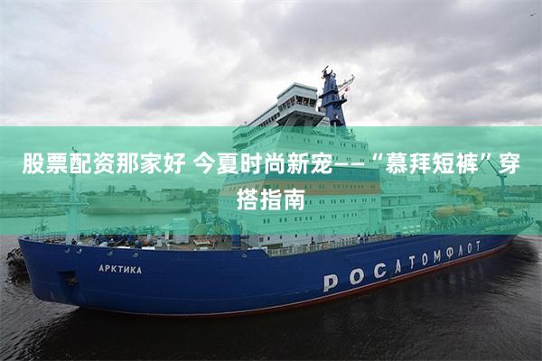 股票配资那家好 今夏时尚新宠——“慕拜短裤”穿搭指南