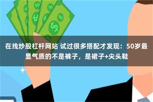 在线炒股杠杆网站 试过很多搭配才发现：50岁最显气质的不是裤子，是裙子+尖头鞋