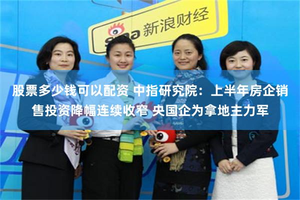 股票多少钱可以配资 中指研究院：上半年房企销售投资降幅连续收窄 央国企为拿地主力军