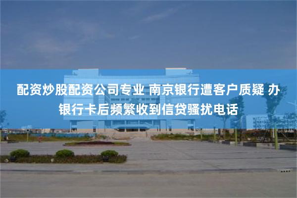 配资炒股配资公司专业 南京银行遭客户质疑 办银行卡后频繁收到信贷骚扰电话