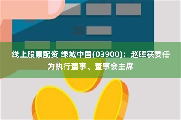 线上股票配资 绿城中国(03900)：赵晖获委任为执行董事、董事会主席