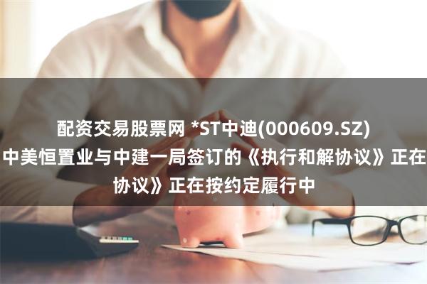 配资交易股票网 *ST中迪(000609.SZ)：公司子公司中美恒置业与中建一局签订的《执行和解协议》正在按约定履行中