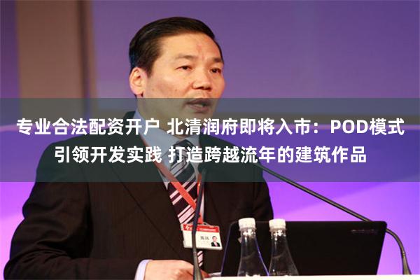 专业合法配资开户 北清润府即将入市：POD模式引领开发实践 打造跨越流年的建筑作品