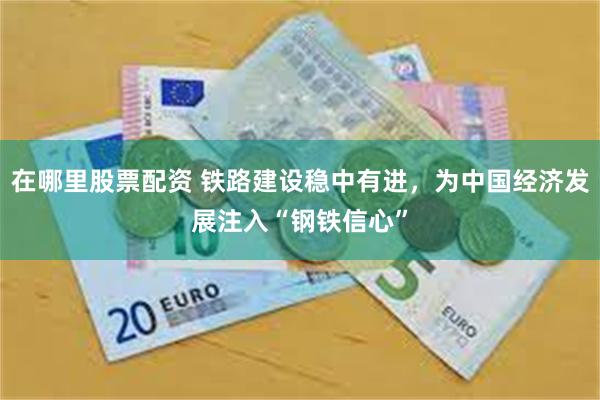 在哪里股票配资 铁路建设稳中有进，为中国经济发展注入“钢铁信心”