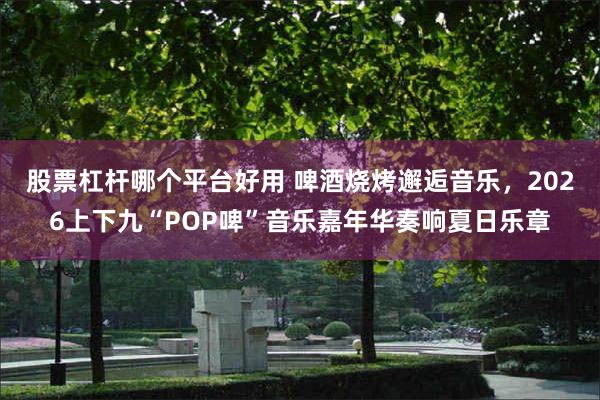 股票杠杆哪个平台好用 啤酒烧烤邂逅音乐，2026上下九“POP啤”音乐嘉年华奏响夏日乐章