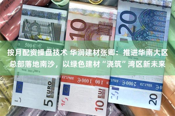 按月配资操盘技术 华润建材张卿:推进华南大区总部落地南沙,以绿色建材“浇筑”湾区新未来