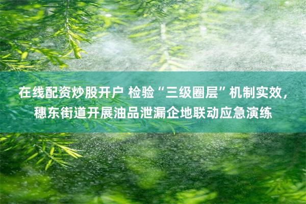 在线配资炒股开户 检验“三级圈层”机制实效，穗东街道开展油品泄漏企地联动应急演练