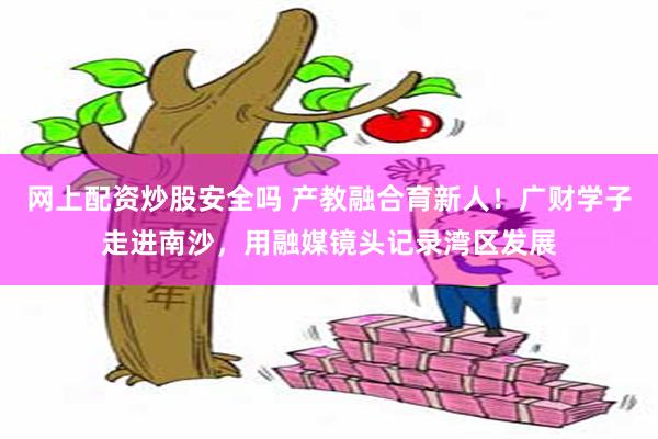 网上配资炒股安全吗 产教融合育新人！广财学子走进南沙，用融媒镜头记录湾区发展