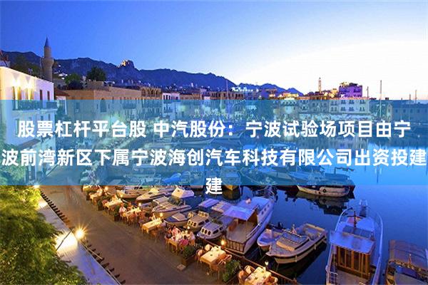 股票杠杆平台股 中汽股份：宁波试验场项目由宁波前湾新区下属宁波海创汽车科技有限公司出资投建