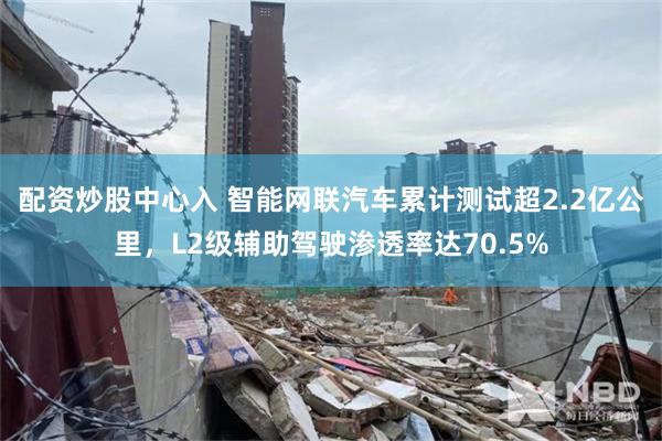 配资炒股中心入 智能网联汽车累计测试超2.2亿公里，L2级辅助驾驶渗透率达70.5%