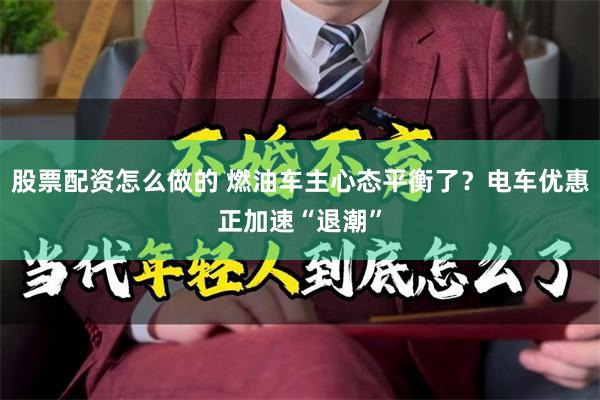 股票配资怎么做的 燃油车主心态平衡了?电车优惠正加速“退潮”