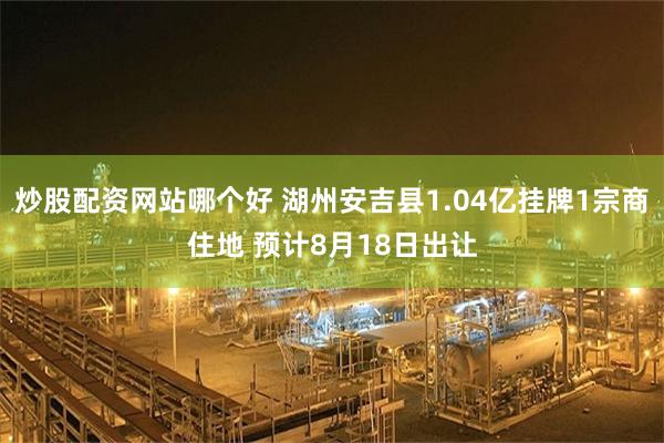 炒股配资网站哪个好 湖州安吉县1.04亿挂牌1宗商住地 预计8月18日出让