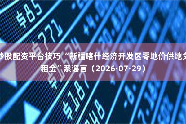炒股配资平台技巧 “新疆喀什经济开发区零地价供地免租金”系谣言（2026·07·29）