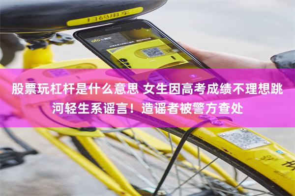 股票玩杠杆是什么意思 女生因高考成绩不理想跳河轻生系谣言！造谣者被警方查处