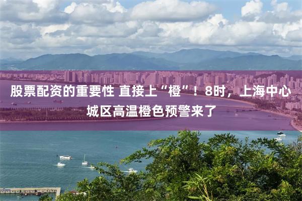 股票配资的重要性 直接上“橙”！8时，上海中心城区高温橙色预警来了