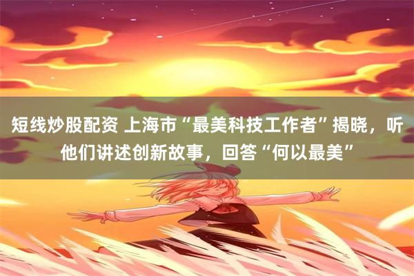 短线炒股配资 上海市“最美科技工作者”揭晓，听他们讲述创新故事，回答“何以最美”