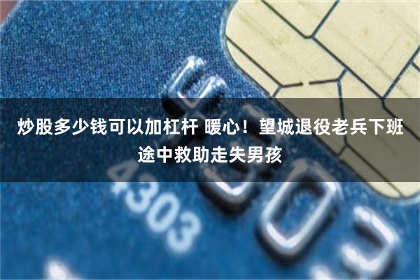 炒股多少钱可以加杠杆 暖心！望城退役老兵下班途中救助走失男孩