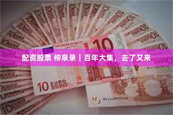 配资股票 柳泉录｜百年大集，去了又来
