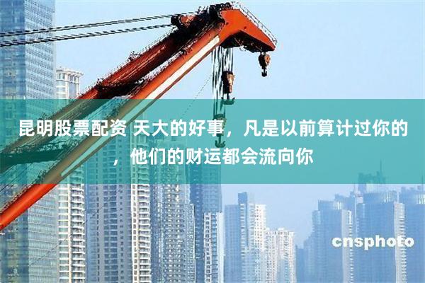 昆明股票配资 天大的好事，凡是以前算计过你的，他们的财运都会流向你