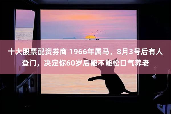 十大股票配资券商 1966年属马，8月3号后有人登门，决定你60岁后能不能松口气养老
