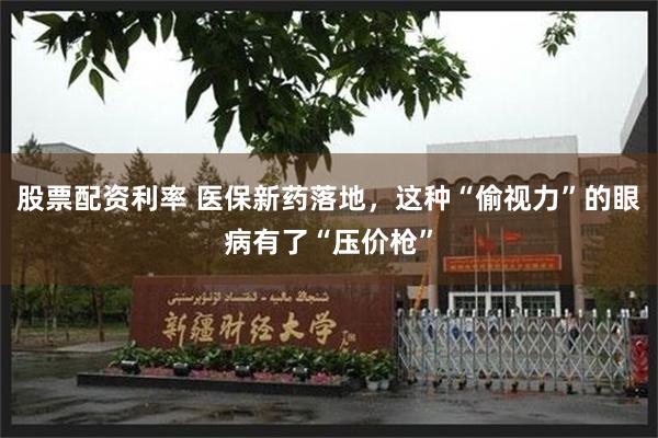 股票配资利率 医保新药落地，这种“偷视力”的眼病有了“压价枪”