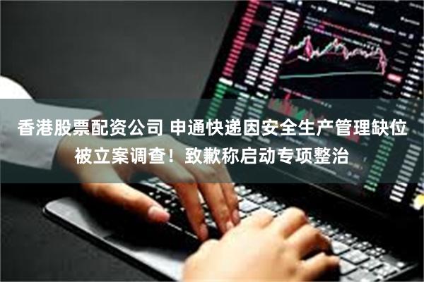香港股票配资公司 申通快递因安全生产管理缺位被立案调查！致歉称启动专项整治