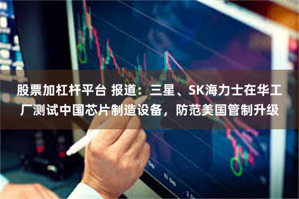 股票加杠杆平台 报道：三星、SK海力士在华工厂测试中国芯片制造设备，防范美国管制升级