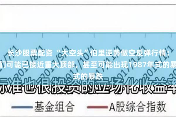 长沙股票配资 “大空头”伯里逆势做空反弹行情：我们可能已接近重大顶部，甚至可能出现1987年式的暴跌