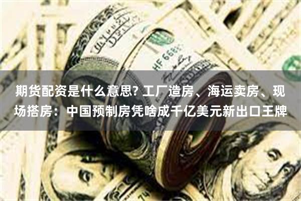 期货配资是什么意思? 工厂造房、海运卖房、现场搭房：中国预制房凭啥成千亿美元新出口王牌