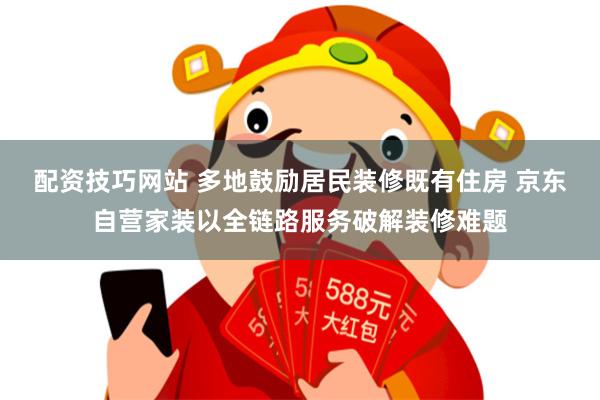 配资技巧网站 多地鼓励居民装修既有住房 京东自营家装以全链路服务破解装修难题