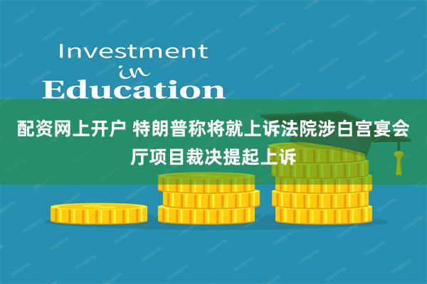 配资网上开户 特朗普称将就上诉法院涉白宫宴会厅项目裁决提起上诉
