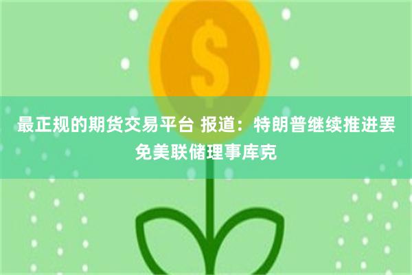最正规的期货交易平台 报道：特朗普继续推进罢免美联储理事库克