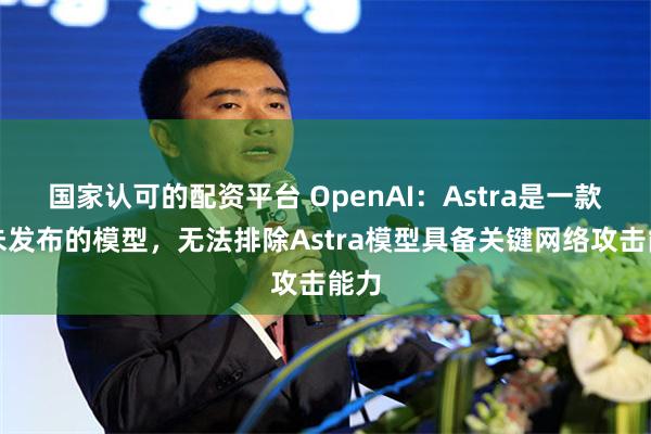 国家认可的配资平台 OpenAI：Astra是一款尚未发布的模型，无法排除Astra模型具备关键网络攻击能力