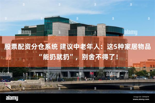 股票配资分仓系统 建议中老年人:这5种家居物品“能扔就扔”,别舍不得了!