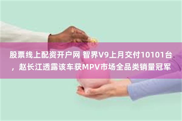 股票线上配资开户网 智界V9上月交付10101台，赵长江透露该车获MPV市场全品类销量冠军