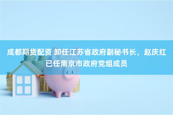 成都期货配资 卸任江苏省政府副秘书长，赵庆红已任南京市政府党组成员