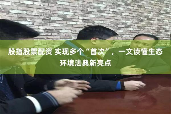 股指股票配资 实现多个“首次”，一文读懂生态环境法典新亮点