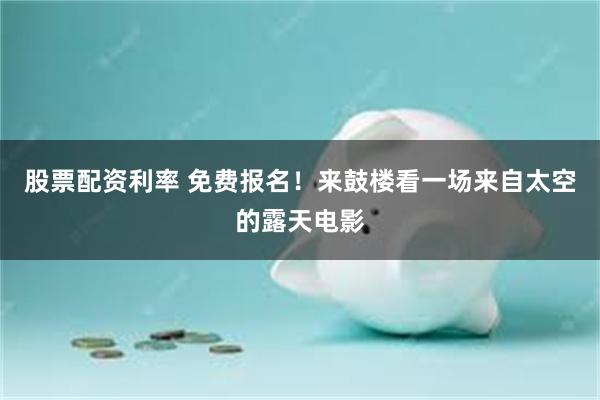 股票配资利率 免费报名！来鼓楼看一场来自太空的露天电影