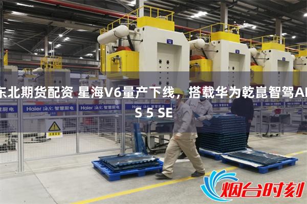东北期货配资 星海V6量产下线，搭载华为乾崑智驾ADS 5 SE