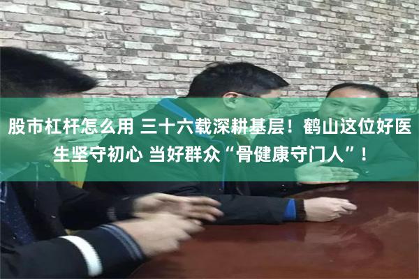 股市杠杆怎么用 三十六载深耕基层！鹤山这位好医生坚守初心 当好群众“骨健康守门人”！