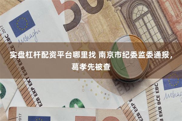 实盘杠杆配资平台哪里找 南京市纪委监委通报，葛孝先被查