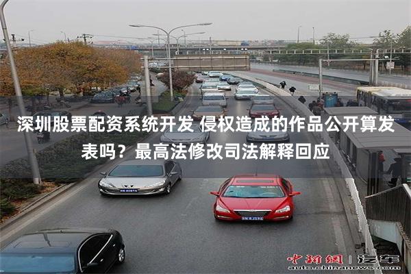 深圳股票配资系统开发 侵权造成的作品公开算发表吗？最高法修改司法解释回应