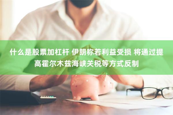 什么是股票加杠杆 伊朗称若利益受损 将通过提高霍尔木兹海峡关税等方式反制
