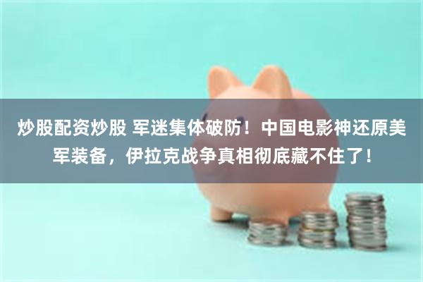 炒股配资炒股 军迷集体破防！中国电影神还原美军装备，伊拉克战争真相彻底藏不住了！