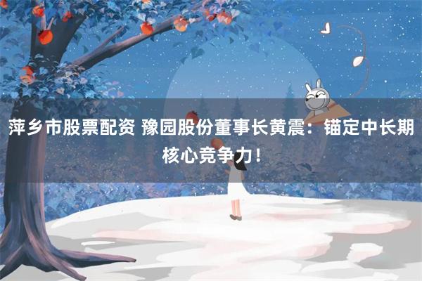 萍乡市股票配资 豫园股份董事长黄震：锚定中长期核心竞争力！