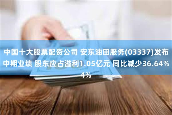 中国十大股票配资公司 安东油田服务(03337)发布中期业绩 股东应占溢利1.05亿元 同比减少36.64%