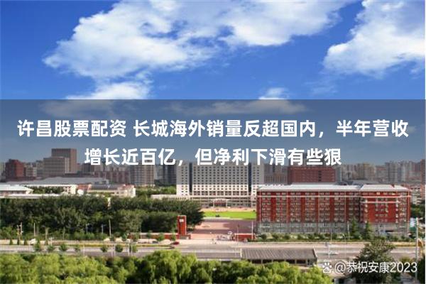 许昌股票配资 长城海外销量反超国内，半年营收增长近百亿，但净利下滑有些狠