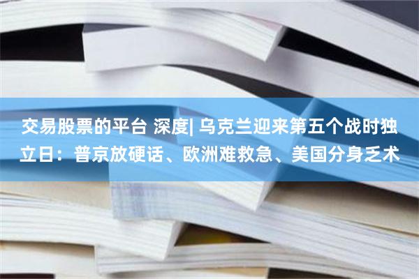 交易股票的平台 深度| 乌克兰迎来第五个战时独立日：普京放硬话、欧洲难救急、美国分身乏术