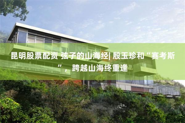 昆明股票配资 弦子的山海经| 殷玉珍和“赛考斯”，跨越山海终重逢