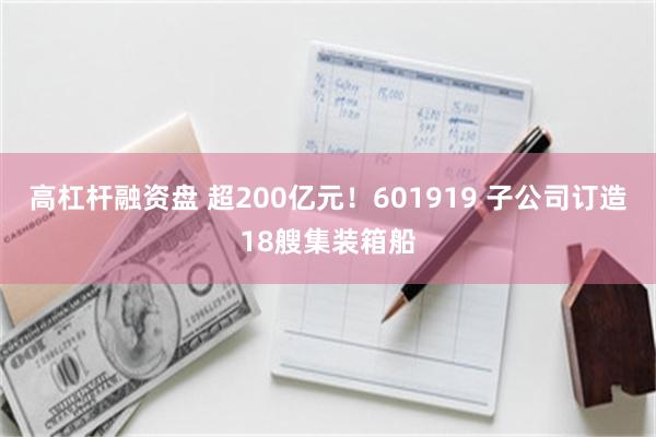 高杠杆融资盘 超200亿元！601919 子公司订造18艘集装箱船